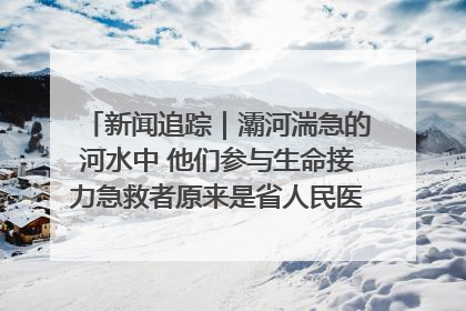 新闻追踪｜灞河湍急的河水中 他们参与生命接力急救者原来是省人民医院00后男护士