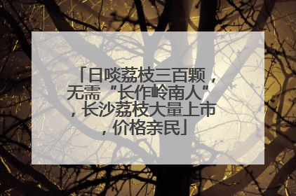 日啖荔枝三百颗，无需“长作岭南人”，长沙荔枝大量上市，价格亲民
