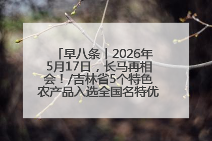 早八条丨2026年5月17日，长马再相会！/吉林省5个特色农产品入选全国名特优新农产品名录