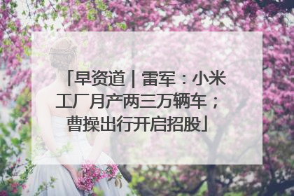 早资道｜雷军：小米工厂月产两三万辆车；曹操出行开启招股