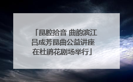 昆腔拾音 曲韵滨江 吕成芳昆曲公益讲座在杜鹃花剧场举行