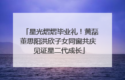 星光熠熠毕业礼！黄磊董思阳洪欣子女同窗共庆 见证星二代成长