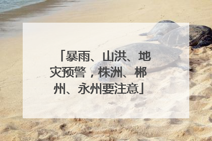 暴雨、山洪、地灾预警，株洲、郴州、永州要注意