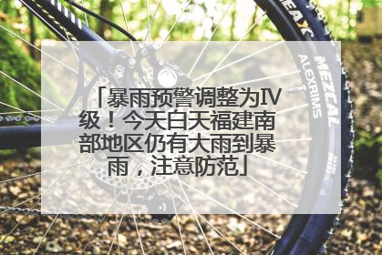 暴雨预警调整为Ⅳ级！今天白天福建南部地区仍有大雨到暴雨，注意防范