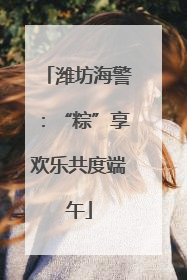 潍坊海警：“粽”享欢乐共度端午