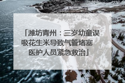 潍坊青州：三岁幼童误吸花生米导致气管堵塞 医护人员紧急救治