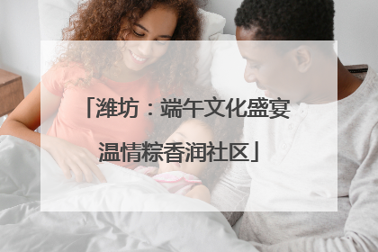 潍坊：端午文化盛宴 温情粽香润社区