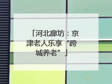 河北廊坊：京津老人乐享“跨城养老”