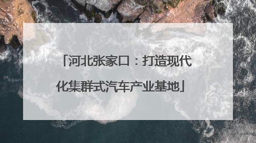 河北张家口：打造现代化集群式汽车产业基地