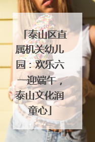 泰山区直属机关幼儿园：欢乐六一迎端午，泰山文化润童心