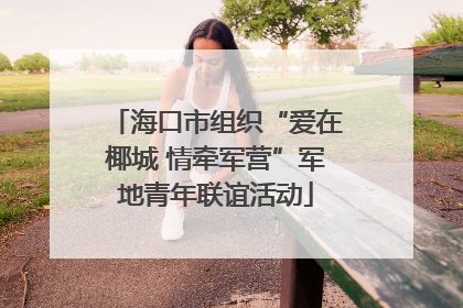海口市组织“爱在椰城 情牵军营”军地青年联谊活动