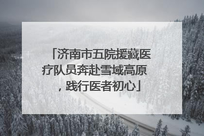 济南市五院援藏医疗队员奔赴雪域高原，践行医者初心