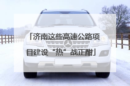 济南这些高速公路项目建设“热”战正酣