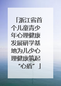 浙江省首个儿童青少年心理健康发展研学基地为儿少心理健康筑起“心盾”