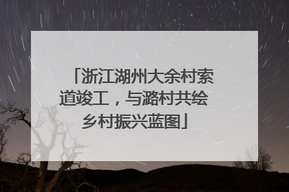 浙江湖州大余村索道竣工，与潞村共绘乡村振兴蓝图