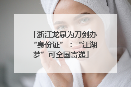 浙江龙泉为刀剑办“身份证”：“江湖梦”可全国寄递