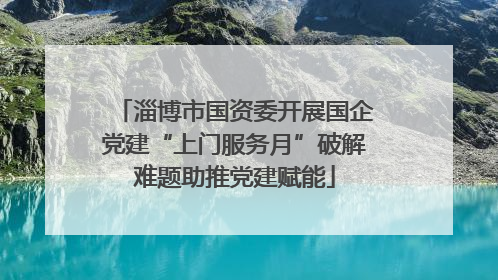 淄博市国资委开展国企党建“上门服务月”破解难题助推党建赋能