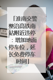 淮南交警整治高铁南站附近违停：增加地面停车位，延长免费停车时间