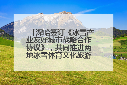 深哈签订《冰雪产业友好城市战略合作协议》，共同推进两地冰雪体育文化旅游高质量发展