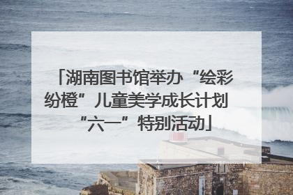 湖南图书馆举办“绘彩纷橙”儿童美学成长计划“六一”特别活动