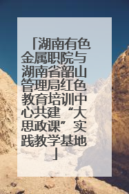 湖南有色金属职院与湖南省韶山管理局红色教育培训中心共建“大思政课”实践教学基地