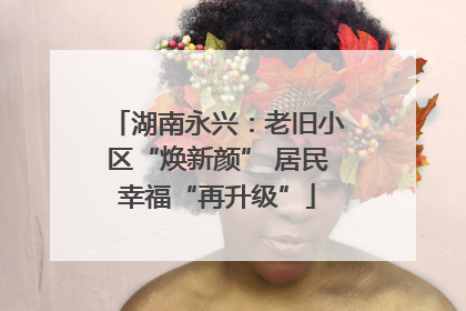 湖南永兴：老旧小区“焕新颜” 居民幸福“再升级”