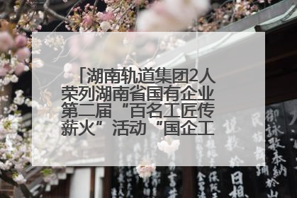 湖南轨道集团2人荣列湖南省国有企业第二届“百名工匠传薪火”活动“国企工匠”人才宣传名单