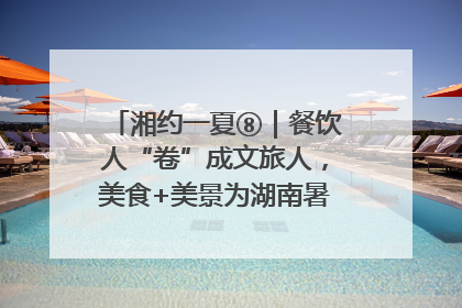 湘约一夏⑧｜餐饮人“卷”成文旅人，美食+美景为湖南暑期旅游上大分
