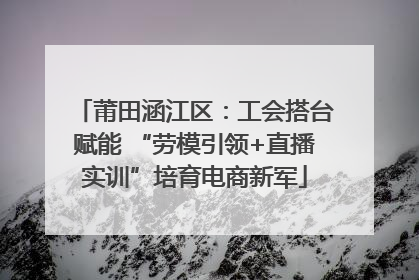莆田涵江区：工会搭台赋能 “劳模引领+直播实训”培育电商新军