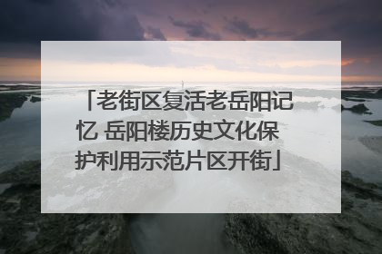 老街区复活老岳阳记忆 岳阳楼历史文化保护利用示范片区开街