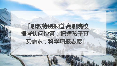 职教特别报道·高职院校报考快问快答：把握孩子真实需求，科学填报志愿