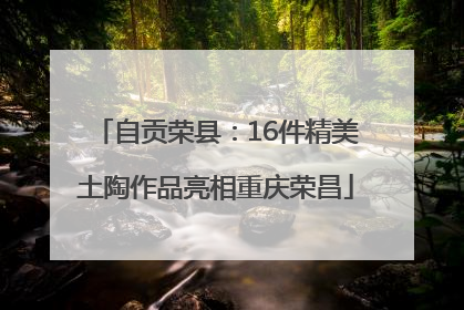 自贡荣县：16件精美土陶作品亮相重庆荣昌