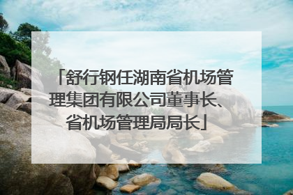 舒行钢任湖南省机场管理集团有限公司董事长、省机场管理局局长