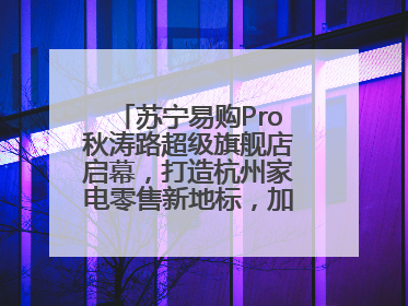 苏宁易购Pro秋涛路超级旗舰店启幕，打造杭州家电零售新地标，加速“大店攻略”全省布局