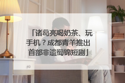 诸葛亮喝奶茶、玩手机？成都青羊推出首部非遗蜀锦短剧