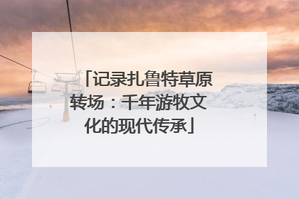 记录扎鲁特草原转场：千年游牧文化的现代传承