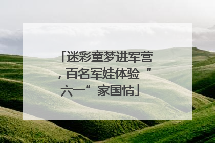 迷彩童梦进军营，百名军娃体验“六一”家国情