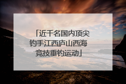 近千名国内顶尖钓手江西庐山西海竞技垂钓运动