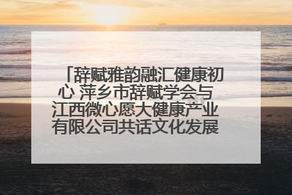 辞赋雅韵融汇健康初心 萍乡市辞赋学会与江西微心愿大健康产业有限公司共话文化发展新篇（图）