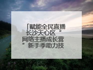 赋能全民直播 长沙天心区“网络主播成长营”新手季助力技能与信心齐飞