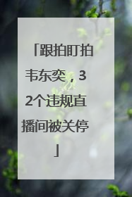 跟拍盯拍韦东奕，32个违规直播间被关停