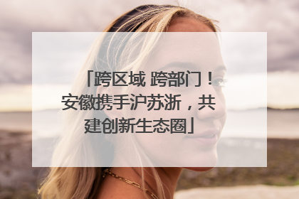 跨区域 跨部门！安徽携手沪苏浙，共建创新生态圈