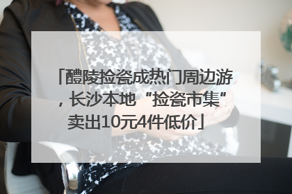 醴陵捡瓷成热门周边游，长沙本地“捡瓷市集”卖出10元4件低价