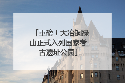 重磅！大冶铜绿山正式入列国家考古遗址公园