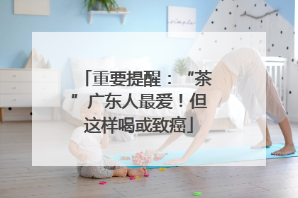 重要提醒：“茶”广东人最爱！但这样喝或致癌