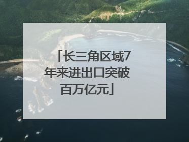 长三角区域7年来进出口突破百万亿元