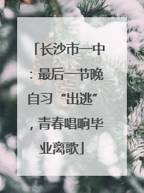 长沙市一中：最后一节晚自习“出逃”，青春唱响毕业离歌