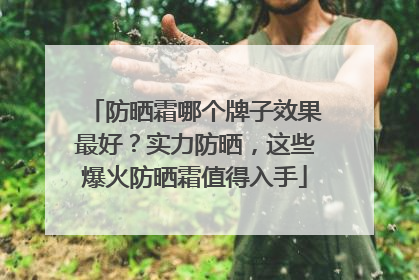 防晒霜哪个牌子效果最好？实力防晒，这些爆火防晒霜值得入手
