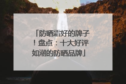 防晒霜好的牌子！盘点：十大好评如潮的防晒品牌