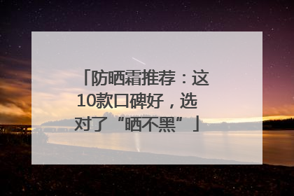 防晒霜推荐：这10款口碑好，选对了“晒不黑”
